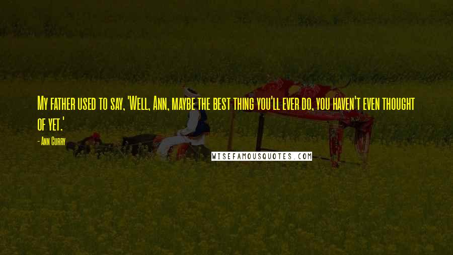 Ann Curry quotes: My father used to say, 'Well, Ann, maybe the best thing you'll ever do, you haven't even thought of yet.'