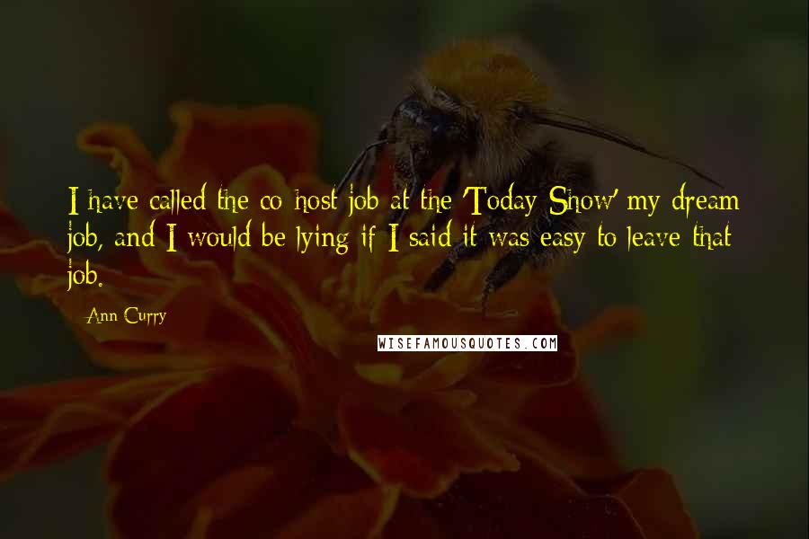Ann Curry quotes: I have called the co-host job at the 'Today Show' my dream job, and I would be lying if I said it was easy to leave that job. Ann Curry quotes: I have called the co-host job at the 'Today Show' my dream job, and I would be lying if I said it was easy to leave that job.