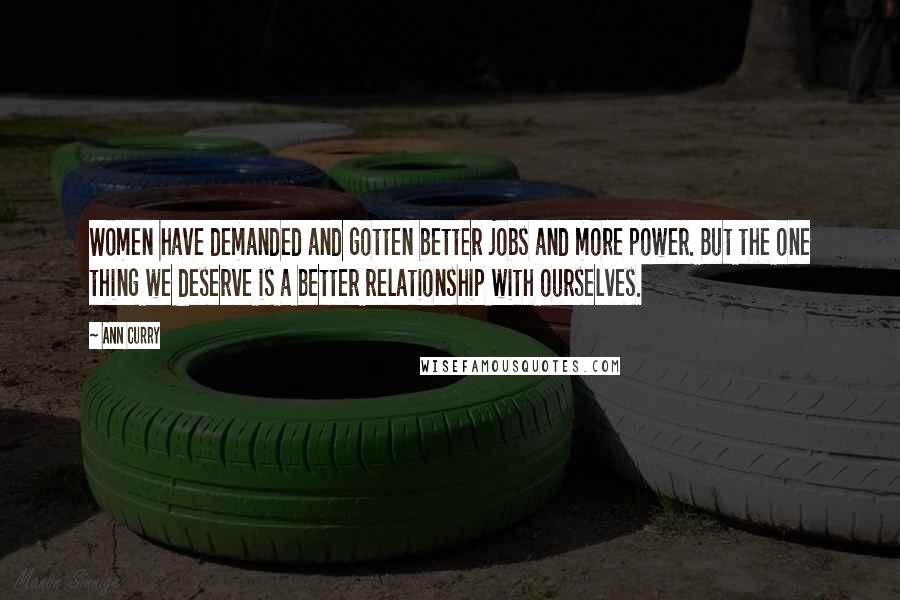 Ann Curry quotes: Women have demanded and gotten better jobs and more power. But the one thing we deserve is a better relationship with ourselves. Ann Curry quotes: Women have demanded and gotten better jobs and more power. But the one thing we deserve is a better relationship with ourselves.