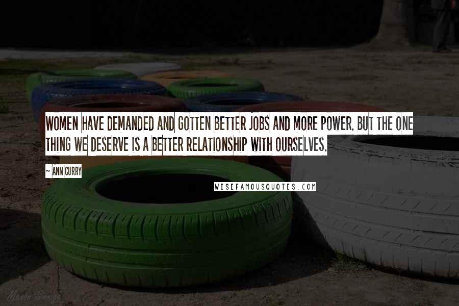 Ann Curry quotes: Women have demanded and gotten better jobs and more power. But the one thing we deserve is a better relationship with ourselves.