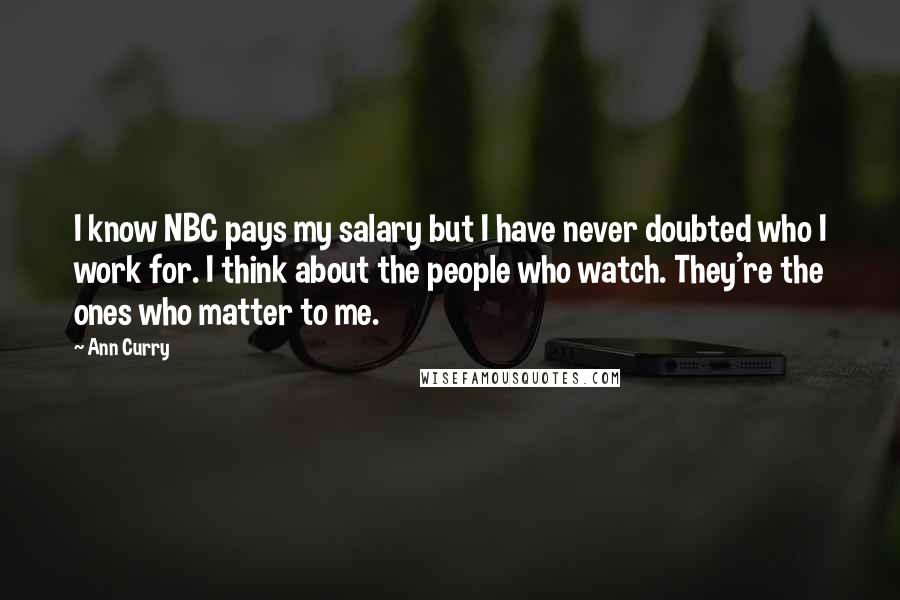 Ann Curry quotes: I know NBC pays my salary but I have never doubted who I work for. I think about the people who watch. They're the ones who matter to me. Ann Curry quotes: I know NBC pays my salary but I have never doubted who I work for. I think about the people who watch. They're the ones who matter to me.
