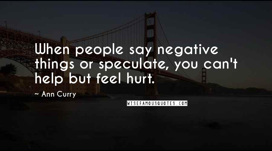 Ann Curry quotes: When people say negative things or speculate, you can't help but feel hurt.