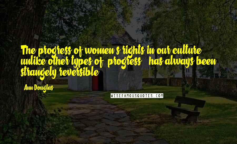 Ann Douglas quotes: The progress of women's rights in our culture, unlike other types of 'progress,' has always been strangely reversible.