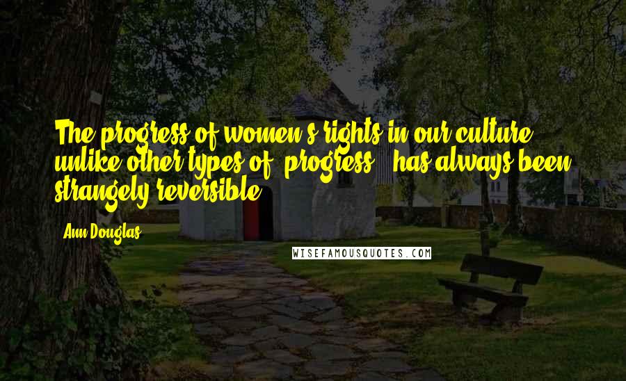 Ann Douglas quotes: The progress of women's rights in our culture, unlike other types of 'progress,' has always been strangely reversible. Ann Douglas quotes: The progress of women's rights in our culture, unlike other types of 'progress,' has always been strangely reversible.