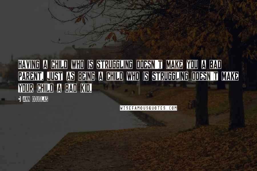 Ann Douglas quotes: Having a child who is struggling doesn't make you a bad parent, just as being a child who is struggling doesn't make your child a bad kid. Ann Douglas quotes: Having a child who is struggling doesn't make you a bad parent, just as being a child who is struggling doesn't make your child a bad kid.