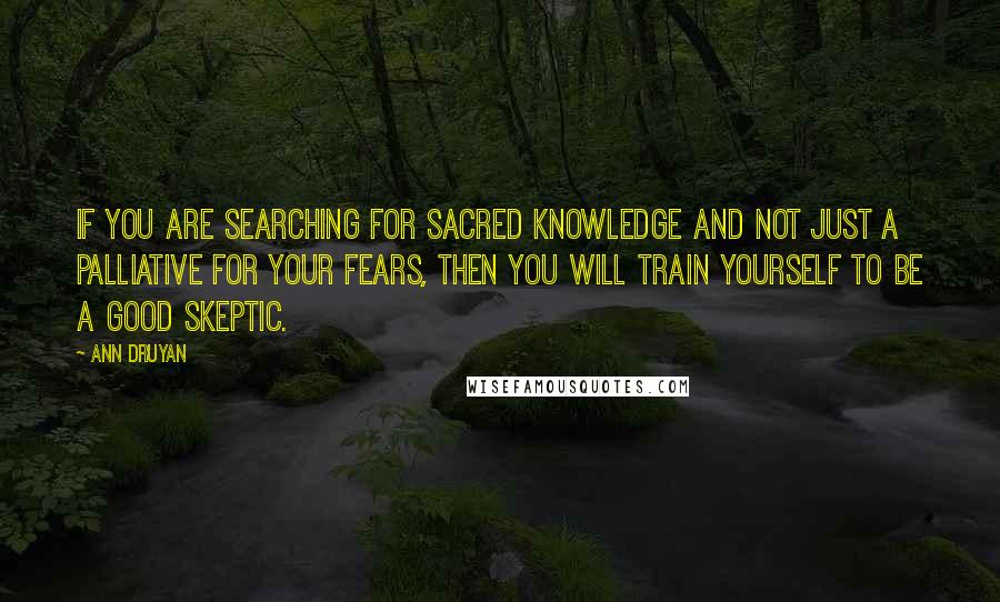 Ann Druyan quotes: If you are searching for sacred knowledge and not just a palliative for your fears, then you will train yourself to be a good skeptic. Ann Druyan quotes: If you are searching for sacred knowledge and not just a palliative for your fears, then you will train yourself to be a good skeptic.