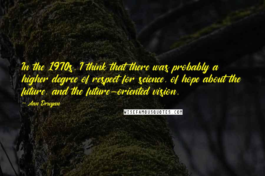 Ann Druyan quotes: In the 1970s, I think that there was probably a higher degree of respect for science, of hope about the future, and the future-oriented vision. Ann Druyan quotes: In the 1970s, I think that there was probably a higher degree of respect for science, of hope about the future, and the future-oriented vision.