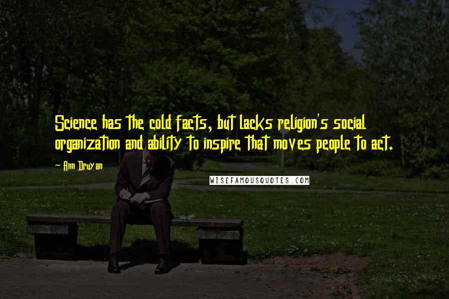 Ann Druyan quotes: Science has the cold facts, but lacks religion's social organization and ability to inspire that moves people to act. Ann Druyan quotes: Science has the cold facts, but lacks religion's social organization and ability to inspire that moves people to act.