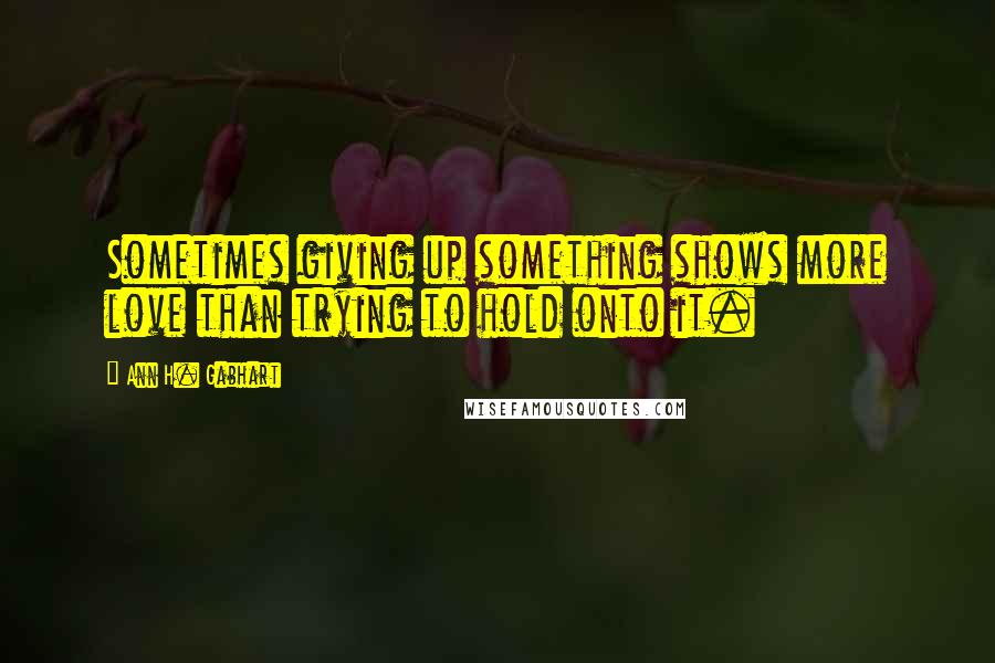 Ann H. Gabhart quotes: Sometimes giving up something shows more love than trying to hold onto it.