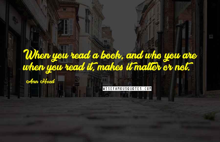Ann Hood quotes: When you read a book, and who you are when you read it, makes it matter or not.