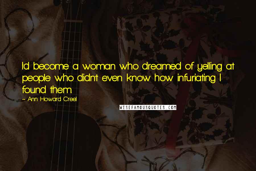 Ann Howard Creel quotes: I'd become a woman who dreamed of yelling at people who didn't even know how infuriating I found them. Ann Howard Creel quotes: I'd become a woman who dreamed of yelling at people who didn't even know how infuriating I found them.