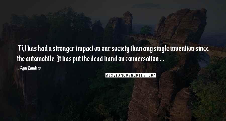 Ann Landers quotes: TV has had a stronger impact on our society than any single invention since the automobile. It has put the dead hand on conversation ... Ann Landers quotes: TV has had a stronger impact on our society than any single invention since the automobile. It has put the dead hand on conversation ...