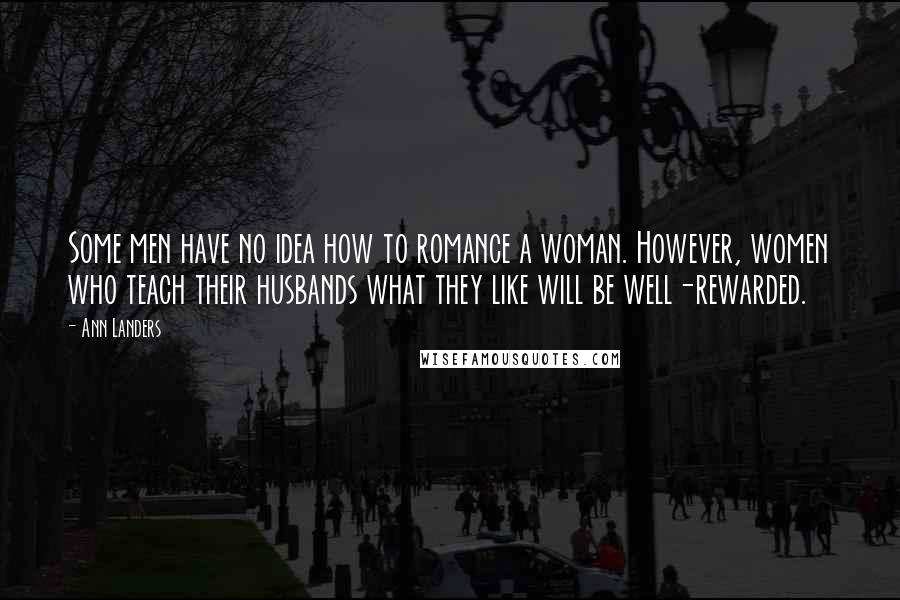 Ann Landers quotes: Some men have no idea how to romance a woman. However, women who teach their husbands what they like will be well-rewarded. Ann Landers quotes: Some men have no idea how to romance a woman. However, women who teach their husbands what they like will be well-rewarded.