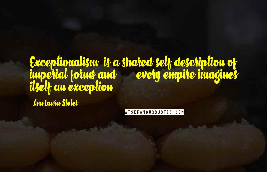 Ann Laura Stoler quotes: Exceptionalism" is a shared self-description of imperial forms and . . . every empire imagines itself an exception.