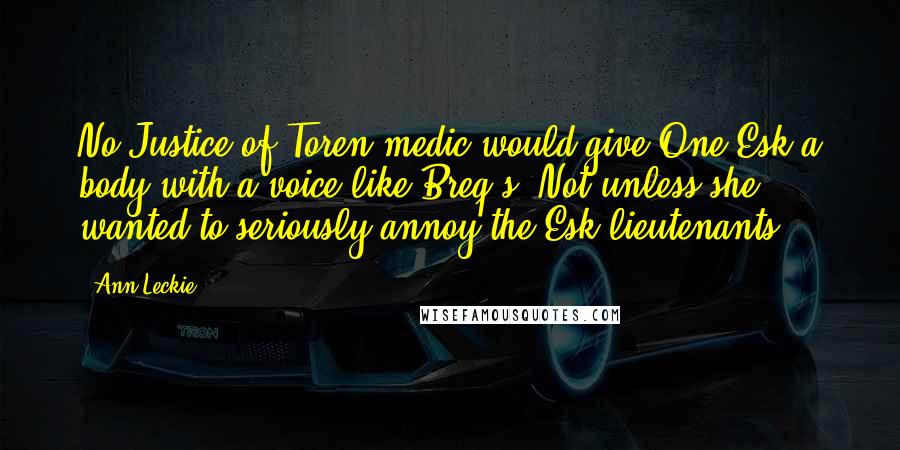 Ann Leckie quotes: No Justice of Toren medic would give One Esk a body with a voice like Breq's. Not unless she wanted to seriously annoy the Esk lieutenants. Ann Leckie quotes: No Justice of Toren medic would give One Esk a body with a voice like Breq's. Not unless she wanted to seriously annoy the Esk lieutenants.