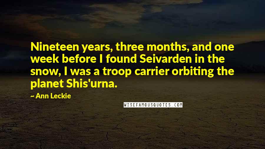 Ann Leckie quotes: Nineteen years, three months, and one week before I found Seivarden in the snow, I was a troop carrier orbiting the planet Shis'urna. Ann Leckie quotes: Nineteen years, three months, and one week before I found Seivarden in the snow, I was a troop carrier orbiting the planet Shis'urna.
