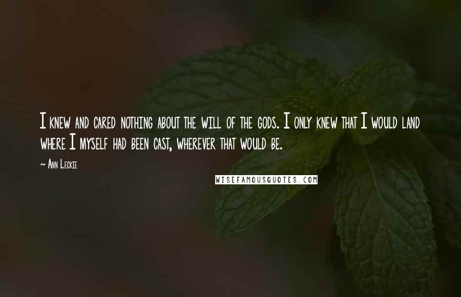 Ann Leckie quotes: I knew and cared nothing about the will of the gods. I only knew that I would land where I myself had been cast, wherever that would be. Ann Leckie quotes: I knew and cared nothing about the will of the gods. I only knew that I would land where I myself had been cast, wherever that would be.