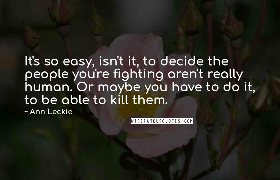 Ann Leckie quotes: It's so easy, isn't it, to decide the people you're fighting aren't really human. Or maybe you have to do it, to be able to kill them. Ann Leckie quotes: It's so easy, isn't it, to decide the people you're fighting aren't really human. Or maybe you have to do it, to be able to kill them.