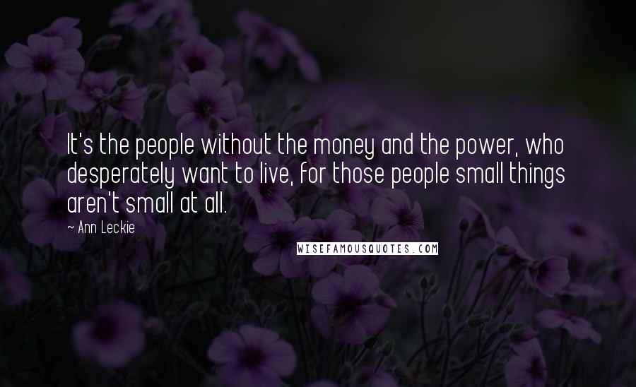 Ann Leckie quotes: It's the people without the money and the power, who desperately want to live, for those people small things aren't small at all. Ann Leckie quotes: It's the people without the money and the power, who desperately want to live, for those people small things aren't small at all.