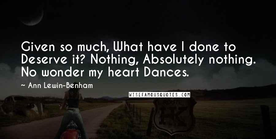 Ann Lewin-Benham quotes: Given so much, What have I done to Deserve it? Nothing, Absolutely nothing. No wonder my heart Dances. Ann Lewin-Benham quotes: Given so much, What have I done to Deserve it? Nothing, Absolutely nothing. No wonder my heart Dances.