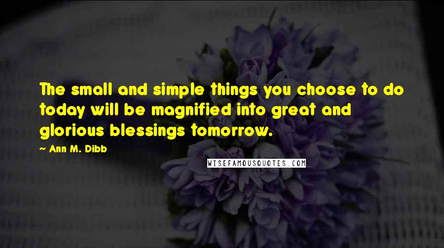 Ann M. Dibb quotes: The small and simple things you choose to do today will be magnified into great and glorious blessings tomorrow.