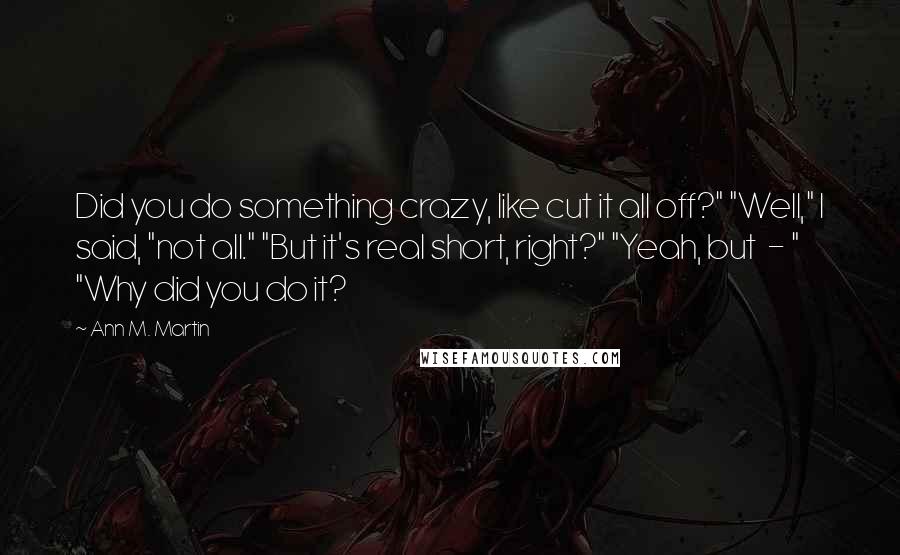 Ann M. Martin quotes: Did you do something crazy, like cut it all off?" "Well," I said, "not all." "But it's real short, right?" "Yeah, but - " "Why did you do it?