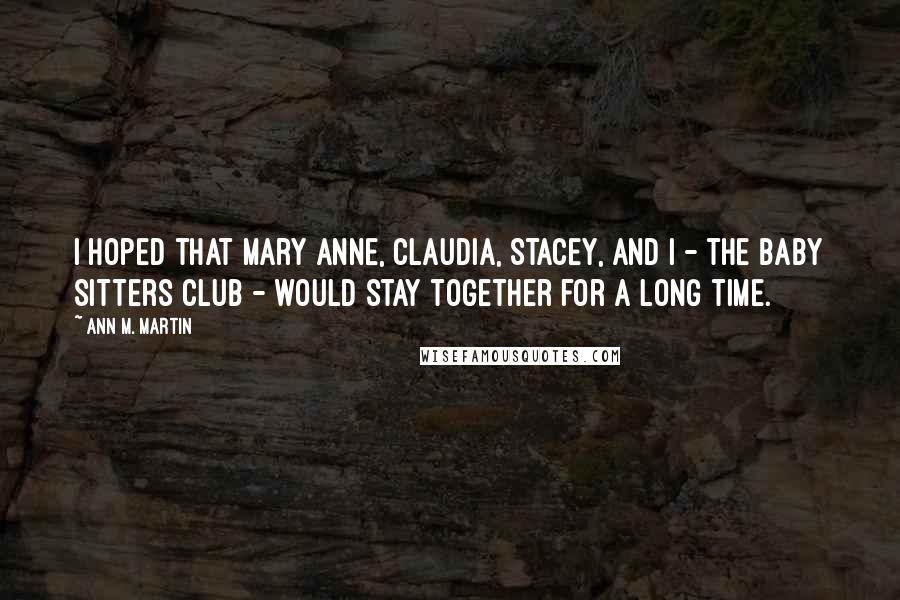 Ann M. Martin quotes: I hoped that Mary Anne, Claudia, Stacey, and I - the Baby Sitters Club - would stay together for a long time.