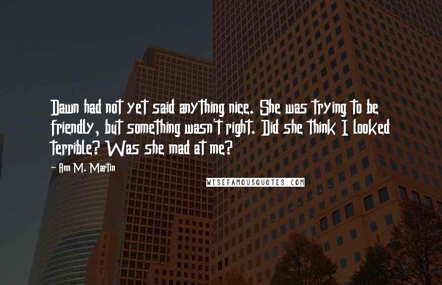 Ann M. Martin quotes: Dawn had not yet said anything nice. She was trying to be friendly, but something wasn't right. Did she think I looked terrible? Was she mad at me?