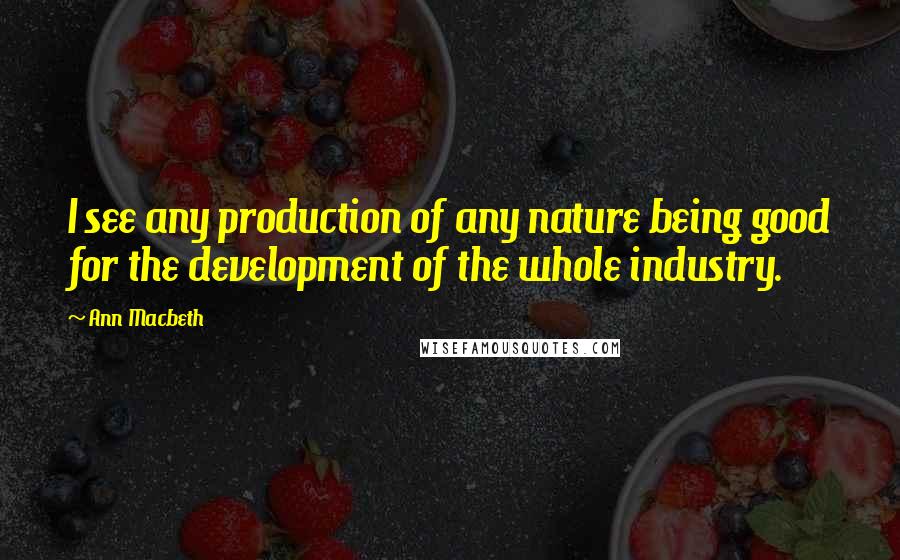 Ann Macbeth quotes: I see any production of any nature being good for the development of the whole industry. Ann Macbeth quotes: I see any production of any nature being good for the development of the whole industry.