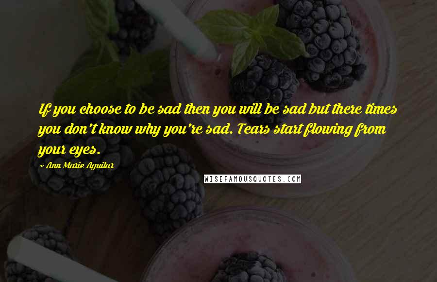 Ann Marie Aguilar quotes: If you choose to be sad then you will be sad but there times you don't know why you're sad. Tears start flowing from your eyes.