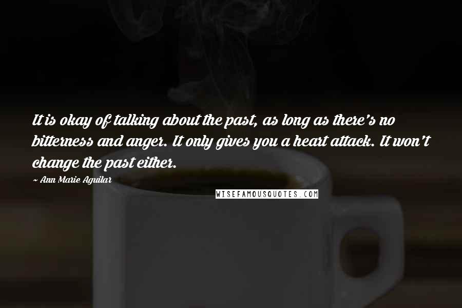 Ann Marie Aguilar quotes: It is okay of talking about the past, as long as there's no bitterness and anger. It only gives you a heart attack. It won't change the past either.