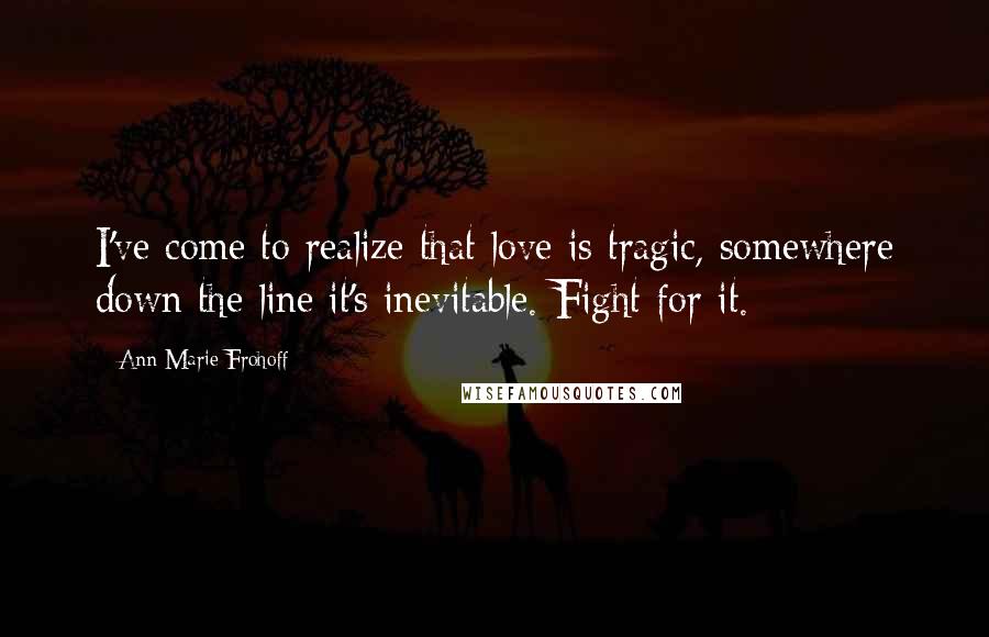 Ann Marie Frohoff quotes: I've come to realize that love is tragic, somewhere down the line it's inevitable. Fight for it.