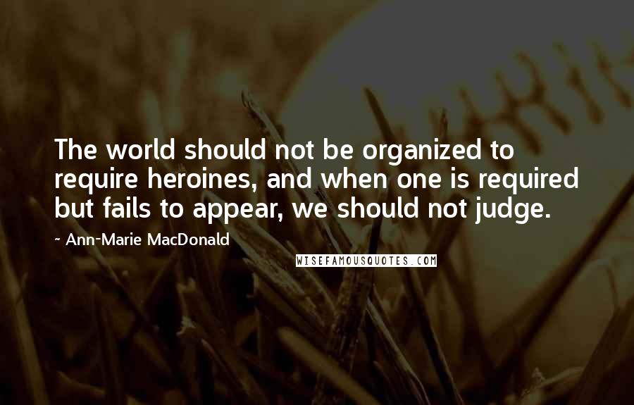 Ann-Marie MacDonald quotes: The world should not be organized to require heroines, and when one is required but fails to appear, we should not judge.