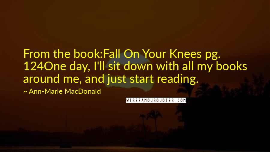 Ann-Marie MacDonald quotes: From the book:Fall On Your Knees pg. 124One day, I'll sit down with all my books around me, and just start reading. Ann-Marie MacDonald quotes: From the book:Fall On Your Knees pg. 124One day, I'll sit down with all my books around me, and just start reading.