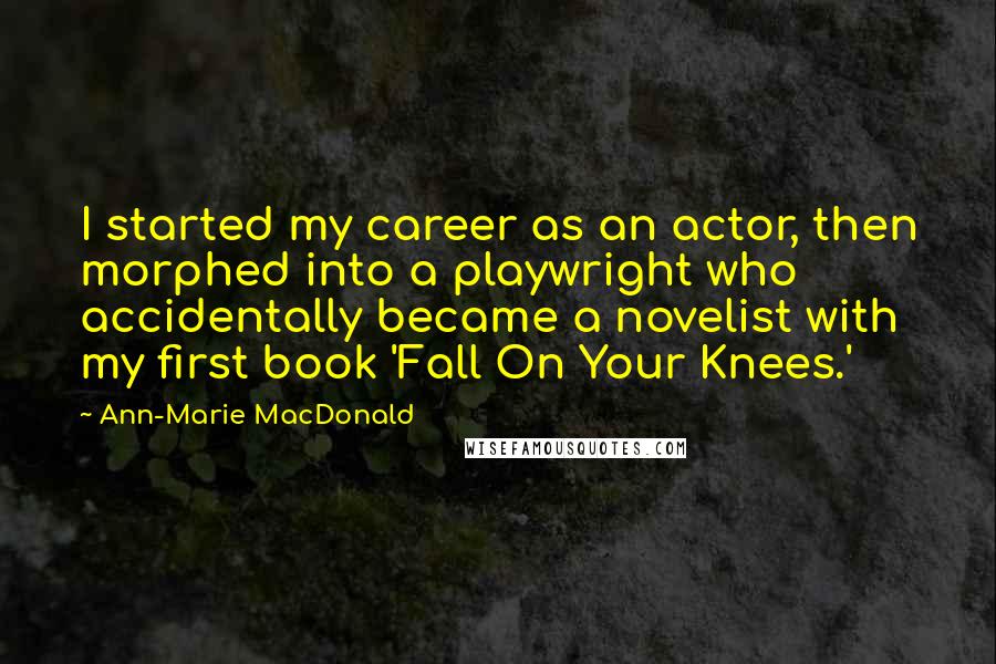 Ann-Marie MacDonald quotes: I started my career as an actor, then morphed into a playwright who accidentally became a novelist with my first book 'Fall On Your Knees.' Ann-Marie MacDonald quotes: I started my career as an actor, then morphed into a playwright who accidentally became a novelist with my first book 'Fall On Your Knees.'