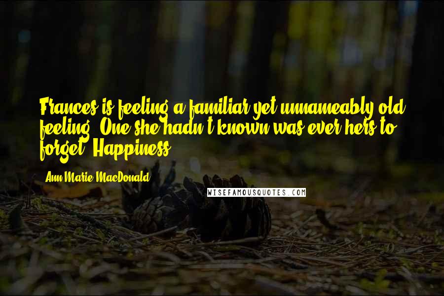 Ann-Marie MacDonald quotes: Frances is feeling a familiar yet unnameably old feeling. One she hadn't known was ever hers to forget. Happiness. Ann-Marie MacDonald quotes: Frances is feeling a familiar yet unnameably old feeling. One she hadn't known was ever hers to forget. Happiness.