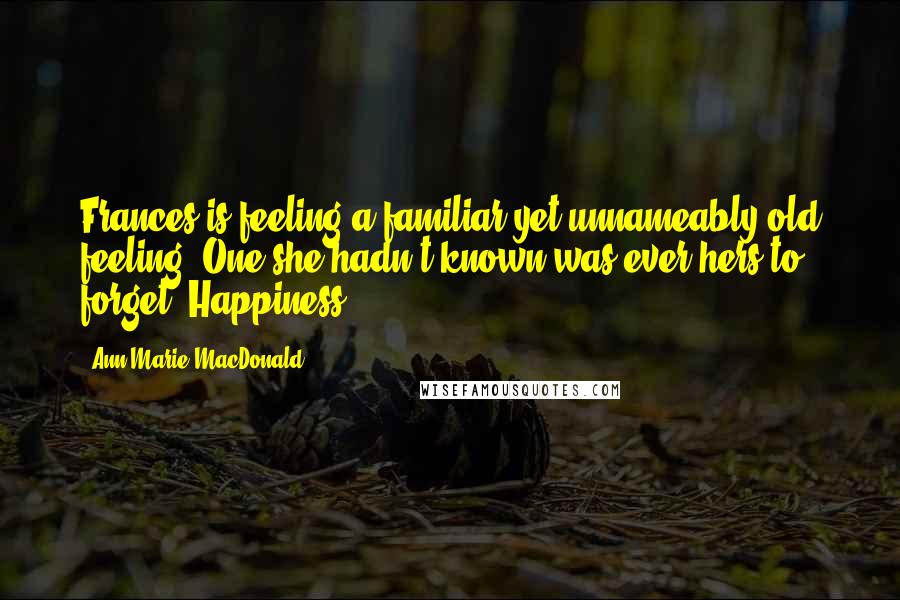 Ann-Marie MacDonald quotes: Frances is feeling a familiar yet unnameably old feeling. One she hadn't known was ever hers to forget. Happiness.