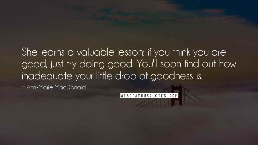 Ann-Marie MacDonald quotes: She learns a valuable lesson: if you think you are good, just try doing good. You'll soon find out how inadequate your little drop of goodness is.