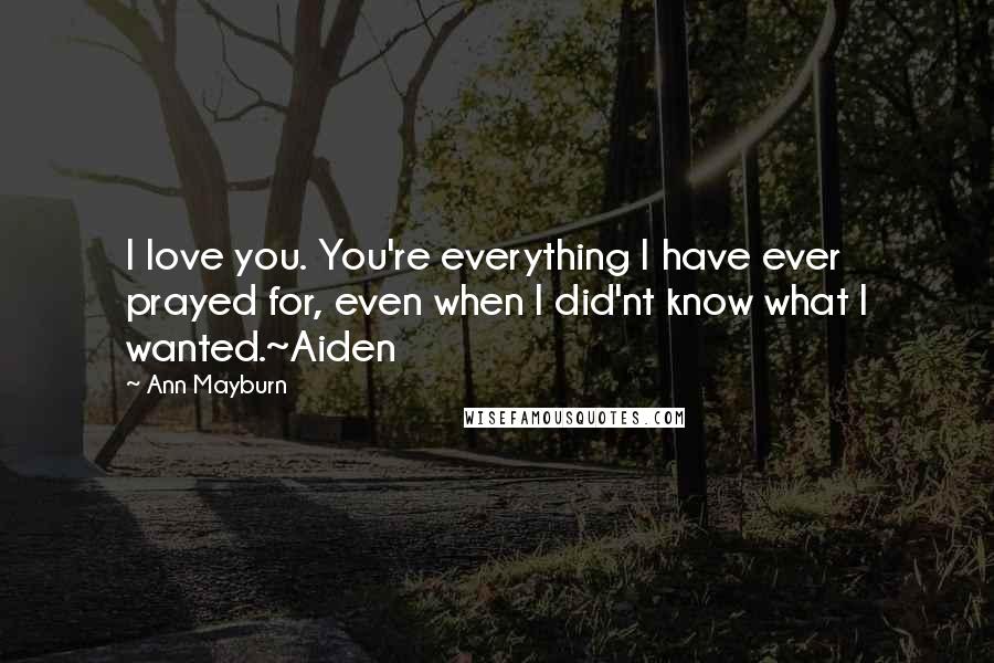 Ann Mayburn quotes: I love you. You're everything I have ever prayed for, even when I did'nt know what I wanted.~Aiden Ann Mayburn quotes: I love you. You're everything I have ever prayed for, even when I did'nt know what I wanted.~Aiden