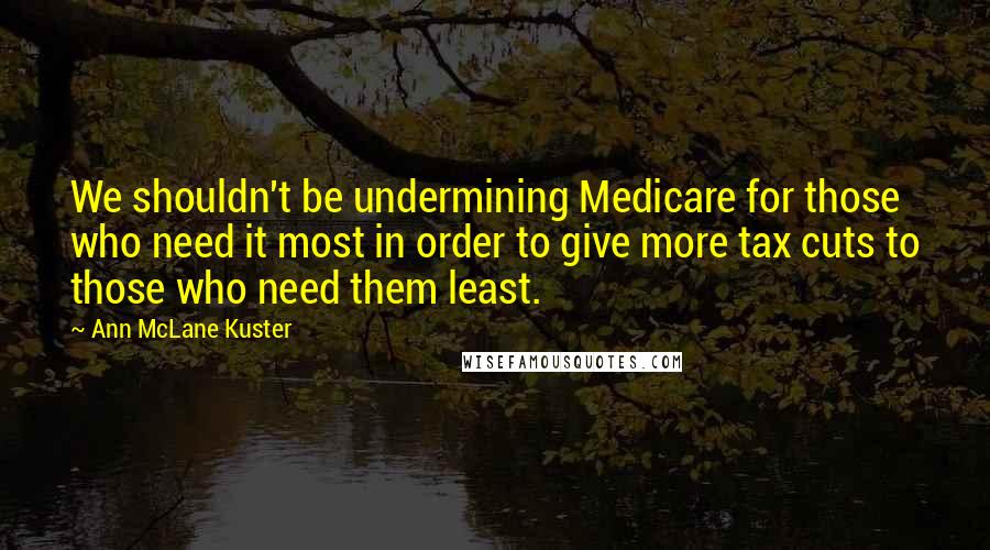 Ann McLane Kuster quotes: We shouldn't be undermining Medicare for those who need it most in order to give more tax cuts to those who need them least. Ann McLane Kuster quotes: We shouldn't be undermining Medicare for those who need it most in order to give more tax cuts to those who need them least.