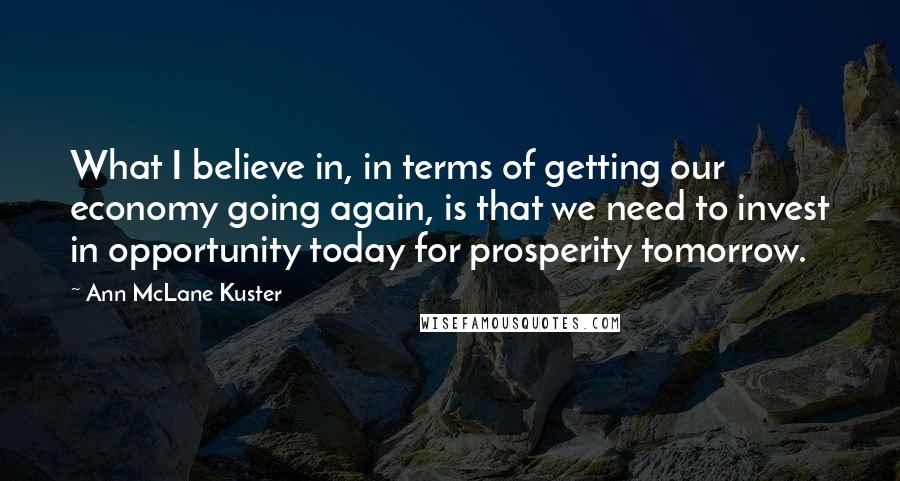 Ann McLane Kuster quotes: What I believe in, in terms of getting our economy going again, is that we need to invest in opportunity today for prosperity tomorrow. Ann McLane Kuster quotes: What I believe in, in terms of getting our economy going again, is that we need to invest in opportunity today for prosperity tomorrow.