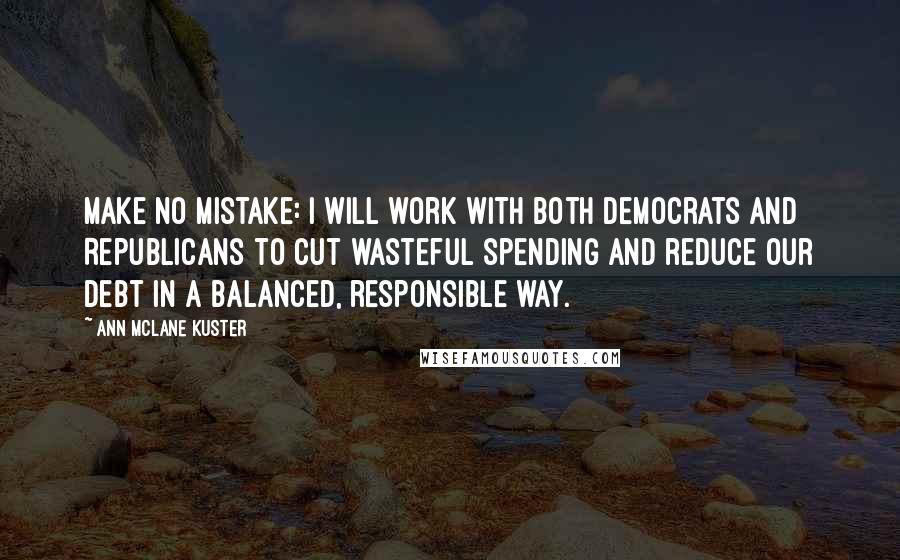 Ann McLane Kuster quotes: Make no mistake: I will work with both Democrats and Republicans to cut wasteful spending and reduce our debt in a balanced, responsible way. Ann McLane Kuster quotes: Make no mistake: I will work with both Democrats and Republicans to cut wasteful spending and reduce our debt in a balanced, responsible way.