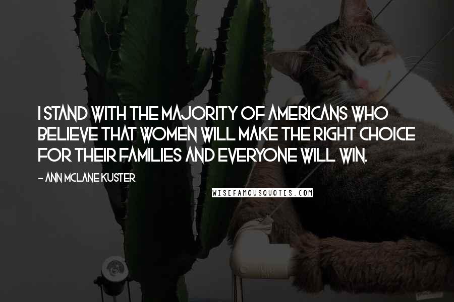 Ann McLane Kuster quotes: I stand with the majority of Americans who believe that women will make the right choice for their families and everyone will win. Ann McLane Kuster quotes: I stand with the majority of Americans who believe that women will make the right choice for their families and everyone will win.