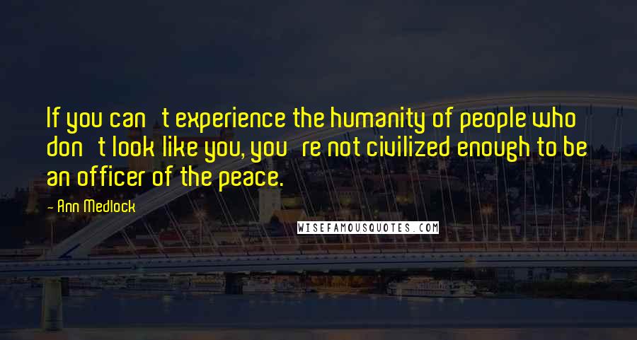 Ann Medlock quotes: If you can't experience the humanity of people who don't look like you, you're not civilized enough to be an officer of the peace.