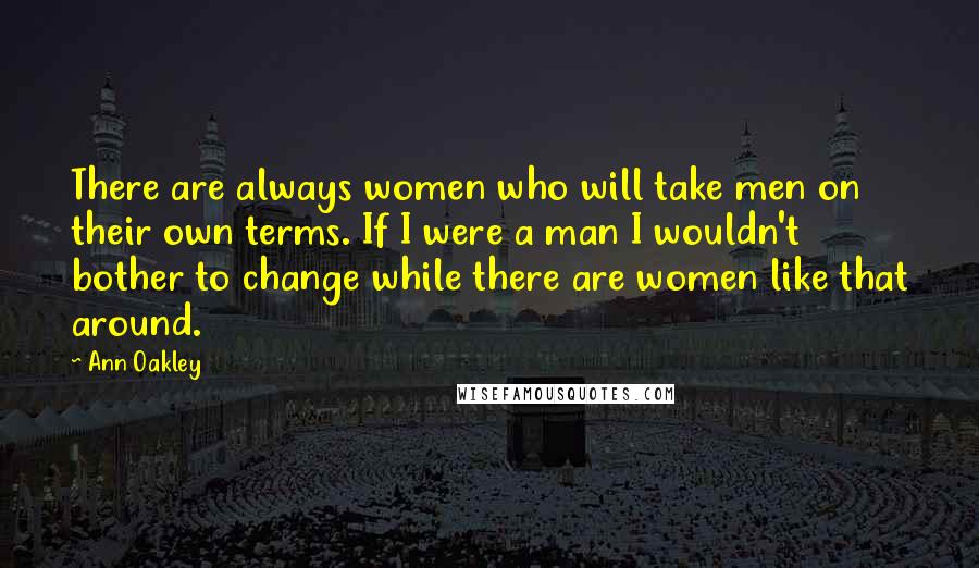 Ann Oakley quotes: There are always women who will take men on their own terms. If I were a man I wouldn't bother to change while there are women like that around. Ann Oakley quotes: There are always women who will take men on their own terms. If I were a man I wouldn't bother to change while there are women like that around.