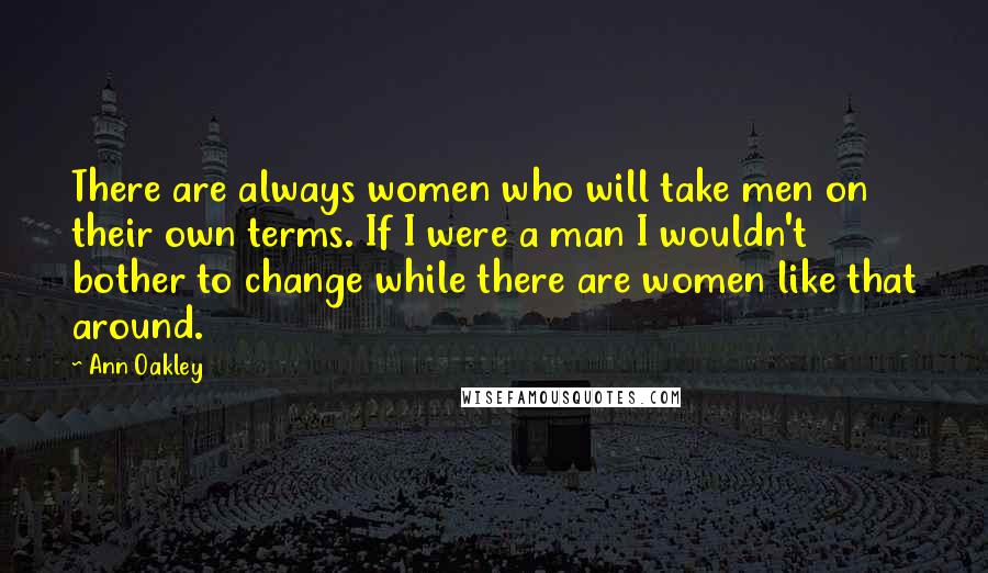 Ann Oakley quotes: There are always women who will take men on their own terms. If I were a man I wouldn't bother to change while there are women like that around.