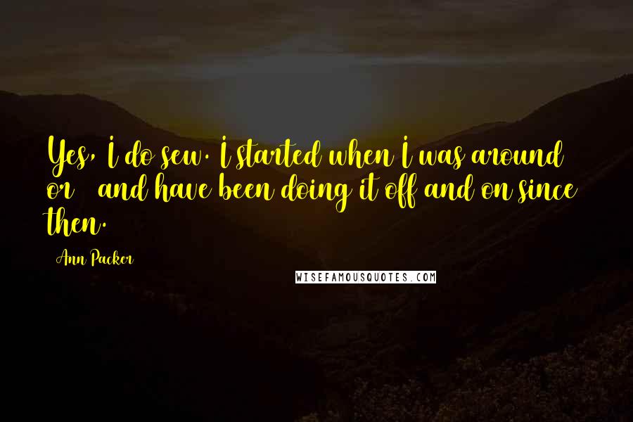 Ann Packer quotes: Yes, I do sew. I started when I was around 8 or 9 and have been doing it off and on since then. Ann Packer quotes: Yes, I do sew. I started when I was around 8 or 9 and have been doing it off and on since then.
