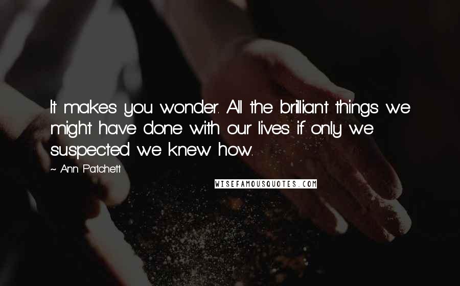 Ann Patchett quotes: It makes you wonder. All the brilliant things we might have done with our lives if only we suspected we knew how.