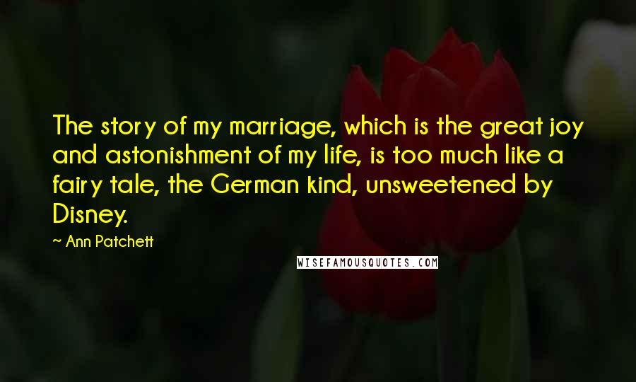 Ann Patchett quotes: The story of my marriage, which is the great joy and astonishment of my life, is too much like a fairy tale, the German kind, unsweetened by Disney.