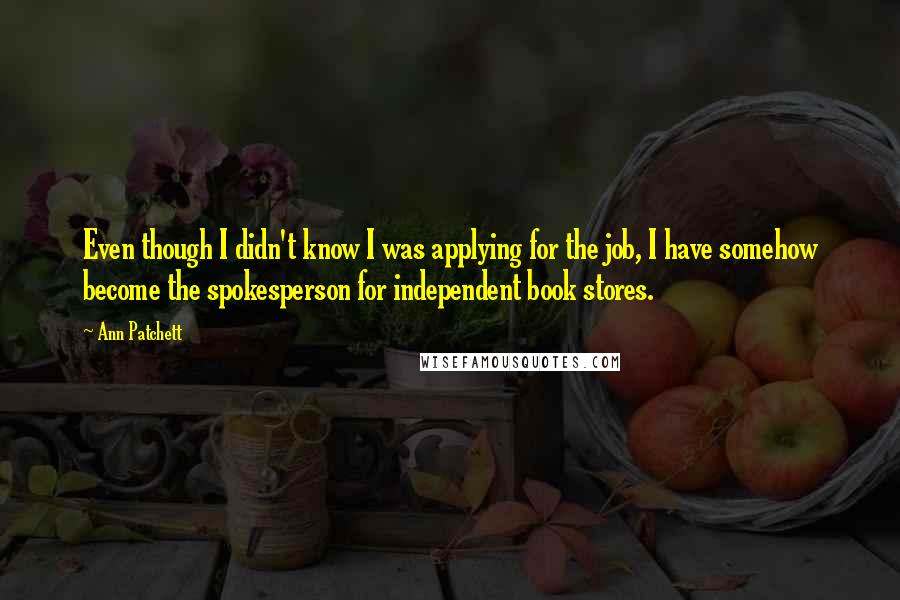 Ann Patchett quotes: Even though I didn't know I was applying for the job, I have somehow become the spokesperson for independent book stores.